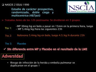  NASCIS 2 EEUU 1990
 Tratados Antes de las 12h postrauma: Se dividieron en 3 grupos
-MP 30mg/kg en bolo a pasar en 15min en la primera hora, luego
- MP 5.4mg/kg/hora las siguientes 23hTto 1:
Tto 2: Naloxona 5.4mg/kg en bolo, luego 4.5/kg/h durante 23h
Tto 3: Placebo
• Riesgo de infección de la herida y embolia pulmonar se
duplicarion en el grupo 1
 