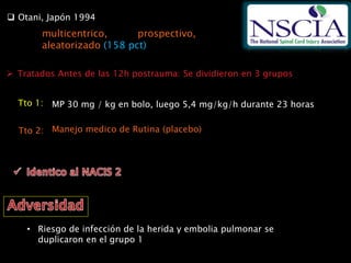  Otani, Japón 1994
multicentrico, prospectivo,
aleatorizado (158 pct)
 Tratados Antes de las 12h postrauma: Se dividieron en 3 grupos
MP 30 mg / kg en bolo, luego 5,4 mg/kg/h durante 23 horasTto 1:
Tto 2: Manejo medico de Rutina (placebo)
• Riesgo de infección de la herida y embolia pulmonar se
duplicaron en el grupo 1
 
