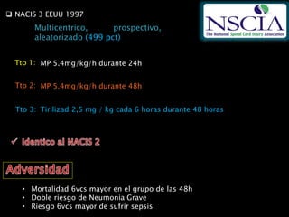 NACIS 3 EEUU 1997
Multicentrico, prospectivo,
aleatorizado (499 pct)
• Mortalidad 6vcs mayor en el grupo de las 48h
• Doble riesgo de Neumonia Grave
• Riesgo 6vcs mayor de sufrir sepsis
MP 5.4mg/kg/h durante 24hTto 1:
Tto 2:
Tto 3: Tirilizad 2,5 mg / kg cada 6 horas durante 48 horas
MP 5.4mg/kg/h durante 48h
 