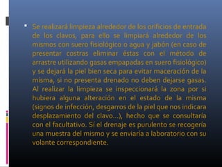  Se realizará limpieza alrededor de los orificios de entrada
de los clavos, para ello se limpiará alrededor de los
mismos con suero fisiológico o agua y jabón (en caso de
presentar costras eliminar éstas con el método de
arrastre utilizando gasas empapadas en suero fisiológico)
y se dejará la piel bien seca para evitar maceración de la
misma, si no presenta drenado no deben dejarse gasas.
Al realizar la limpieza se inspeccionará la zona por si
hubiera alguna alteración en el estado de la misma
(signos de infección, desgarros de la piel que nos indicara
desplazamiento del clavo…), hecho que se consultaría
con el facultativo. Sí el drenaje es purulento se recogería
una muestra del mismo y se enviaría a laboratorio con su
volante correspondiente.
 