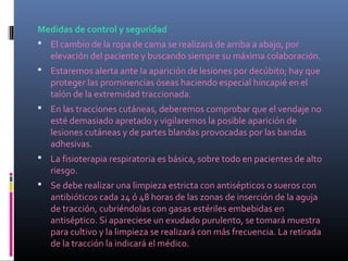 Medidas de control y seguridad
 El cambio de la ropa de cama se realizará de arriba a abajo, por
elevación del paciente y buscando siempre su máxima colaboración.
 Estaremos alerta ante la aparición de lesiones por decúbito; hay que
proteger las prominencias óseas haciendo especial hincapié en el
talón de la extremidad traccionada.
 En las tracciones cutáneas, deberemos comprobar que el vendaje no
esté demasiado apretado y vigilaremos la posible aparición de
lesiones cutáneas y de partes blandas provocadas por las bandas
adhesivas.
 La fisioterapia respiratoria es básica, sobre todo en pacientes de alto
riesgo.
 Se debe realizar una limpieza estricta con antisépticos o sueros con
antibióticos cada 24 ó 48 horas de las zonas de inserción de la aguja
de tracción, cubriéndolas con gasas estériles embebidas en
antiséptico. Si apareciese un exudado purulento, se tomará muestra
para cultivo y la limpieza se realizará con más frecuencia. La retirada
de la tracción la indicará el médico.
 
