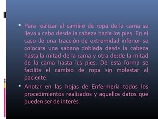  Para realizar el cambio de ropa de la cama se
lleva a cabo desde la cabeza hacia los pies. En el
caso de una tracción de extremidad inferior se
colocará una sabana doblada desde la cabeza
hasta la mitad de la cama y otra desde la mitad
de la cama hasta los pies. De esta forma se
facilita el cambio de ropa sin molestar al
paciente.
 Anotar en las hojas de Enfermería todos los
procedimientos realizados y aquellos datos que
pueden ser de interés.
 