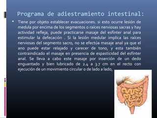Programa de adiestramiento intestinal:
 Tiene por objeto establecer evacuaciones. si esto ocurre lesión de
medula por encima de los segmentos o raíces nerviosas sacras y hay
actividad refleja, puede practicarse masaje del esfínter anal para
estimular la defecación . Si la lesión medular implica las raíces
nerviosas del segmento sacro, no se efectúa masaje anal ya que el
ano puede estar relajado y carecer de tono, y esta también
contraindicado el masaje en presencia de espasticidad del esfínter
anal. Se lleva a cabo este masaje por inserción de un dedo
enguantado y bien lubricado de 2.4 a 3.7 cm en el recto con
ejecución de un movimiento circular o de lado a lado,
 