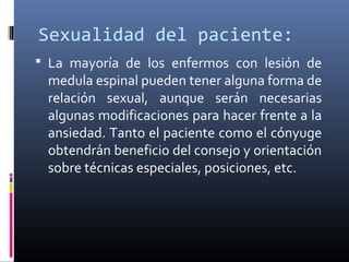 Sexualidad del paciente:
 La mayoría de los enfermos con lesión de
medula espinal pueden tener alguna forma de
relación sexual, aunque serán necesarias
algunas modificaciones para hacer frente a la
ansiedad. Tanto el paciente como el cónyuge
obtendrán beneficio del consejo y orientación
sobre técnicas especiales, posiciones, etc.
 