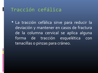Tracción cefálica
 La tracción cefálica sirve para reducir la
deviación y mantener en casos de fractura
de la columna cervical se aplica alguna
forma de tracción esquelética con
tenacillas o pinzas para cráneo.
 