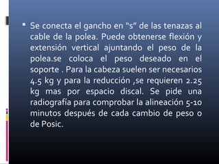  Se conecta el gancho en “s” de las tenazas al
cable de la polea. Puede obtenerse flexión y
extensión vertical ajuntando el peso de la
polea.se coloca el peso deseado en el
soporte . Para la cabeza suelen ser necesarios
4.5 kg y para la reducción ,se requieren 2.25
kg mas por espacio discal. Se pide una
radiografía para comprobar la alineación 5-10
minutos después de cada cambio de peso o
de Posic.
 