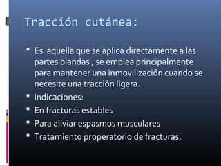 Tracción cutánea:
 Es aquella que se aplica directamente a las
partes blandas , se emplea principalmente
para mantener una inmovilización cuando se
necesite una tracción ligera.
 Indicaciones:
 En fracturas estables
 Para aliviar espasmos musculares
 Tratamiento properatorio de fracturas.
 