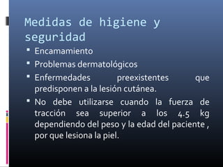 Medidas de higiene y
seguridad
 Encamamiento
 Problemas dermatológicos
 Enfermedades preexistentes que
predisponen a la lesión cutánea.
 No debe utilizarse cuando la fuerza de
tracción sea superior a los 4.5 kg
dependiendo del peso y la edad del paciente ,
por que lesiona la piel.
 