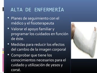 ALTA DE ENFERMERÍA
 Planes de seguimiento con el
médico y el fisioterapeuta
 Valorar el apoyo familiar y
programar los cuidados en función
de éste.
 Medidas para reducir los efectos
del cambio de la imagen corporal
 Comprobar que tiene los
conocimientos necesarios para el
cuidado y utilización de yesos y
corsé.
 