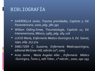 BIBLIOGRAFÍA
 GAERDELLA Javier, Trauma prioridades, Capitulo 7, Ed.
Panamericana, 2000, pág. 380-391
 William Odling-Smee, Traumatología, Capitulo 12, Ed.
Interamericana, México, 1985, pág. 184-216
 LUCIO María, Enfermería Medico-Quirúrgica II, Ed. Salvat,
1991, pág. 313-324
 SMELTZER C. Suzanne, Enfermería Medicoquirúrgica,
editorial McGraw-Hill, edición 10°, 2005
 Arias Jaime , Maria Angeles Aller , Enfermeria Médico
-Quirúrgica, Tomo 2, edit Tebar , 1° edición , 2000, 290-293
 