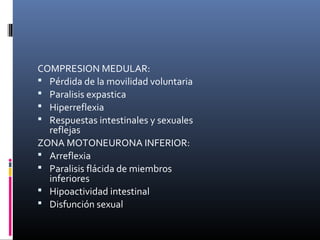 COMPRESION MEDULAR:
 Pérdida de la movilidad voluntaria
 Paralisis expastica
 Hiperreflexia
 Respuestas intestinales y sexuales
reflejas
ZONA MOTONEURONA INFERIOR:
 Arreflexia
 Paralisis flácida de miembros
inferiores
 Hipoactividad intestinal
 Disfunción sexual
 