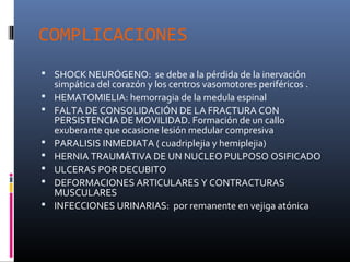 COMPLICACIONES
 SHOCK NEURÓGENO: se debe a la pérdida de la inervación
simpática del corazón y los centros vasomotores periféricos .
 HEMATOMIELIA: hemorragia de la medula espinal
 FALTA DE CONSOLIDACIÓN DE LA FRACTURA CON
PERSISTENCIA DE MOVILIDAD. Formación de un callo
exuberante que ocasione lesión medular compresiva
 PARALISIS INMEDIATA ( cuadriplejia y hemiplejia)
 HERNIA TRAUMÁTIVA DE UN NUCLEO PULPOSO OSIFICADO
 ULCERAS POR DECUBITO
 DEFORMACIONES ARTICULARES Y CONTRACTURAS
MUSCULARES
 INFECCIONES URINARIAS: por remanente en vejiga atónica
 
