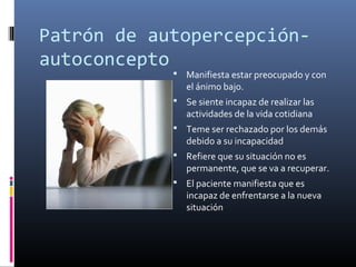 Patrón de autopercepción-
autoconcepto
 Manifiesta estar preocupado y con
el ánimo bajo.
 Se siente incapaz de realizar las
actividades de la vida cotidiana
 Teme ser rechazado por los demás
debido a su incapacidad
 Refiere que su situación no es
permanente, que se va a recuperar.
 El paciente manifiesta que es
incapaz de enfrentarse a la nueva
situación
 
