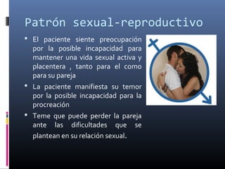 Patrón sexual-reproductivo
 El paciente siente preocupación
por la posible incapacidad para
mantener una vida sexual activa y
placentera , tanto para el como
para su pareja
 La paciente manifiesta su temor
por la posible incapacidad para la
procreación
 Teme que puede perder la pareja
ante las dificultades que se
plantean en su relación sexual.
 