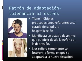 Patrón de adaptación-
tolerancia al estrés
 Tiene múltiples
preocupaciones referentes a su
estado de salud y la
hospitalización
 Manifiesta un estado de animo
que puede ir desde la euforia a
la depresión.
 Nos refiere temor ante su
futuro y la forma en que se
adaptará a la nueva situación.
 