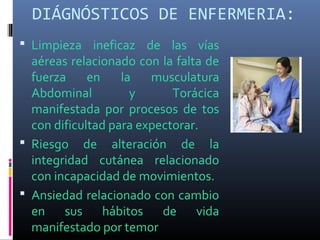 DIÁGNÓSTICOS DE ENFERMERIA:
 Limpieza ineficaz de las vías
aéreas relacionado con la falta de
fuerza en la musculatura
Abdominal y Torácica
manifestada por procesos de tos
con dificultad para expectorar.
 Riesgo de alteración de la
integridad cutánea relacionado
con incapacidad de movimientos.
 Ansiedad relacionado con cambio
en sus hábitos de vida
manifestado por temor
 