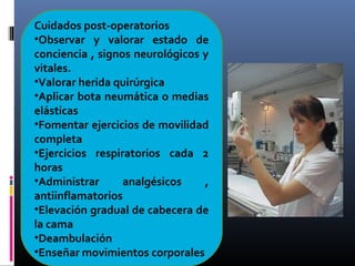 Cuidados post-operatorios
•Observar y valorar estado de
conciencia , signos neurológicos y
vitales.
•Valorar herida quirúrgica
•Aplicar bota neumática o medias
elásticas
•Fomentar ejercicios de movilidad
completa
•Ejercicios respiratorios cada 2
horas
•Administrar analgésicos ,
antiinflamatorios
•Elevación gradual de cabecera de
la cama
•Deambulación
•Enseñar movimientos corporales
 