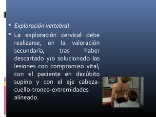  Exploración vertebral
 La exploración cervical debe
realizarse, en la valoración
secundaria, tras haber
descartado y/o solucionado las
lesiones con compromiso vital,
con el paciente en decúbito
supino y con el eje cabeza-
cuello-tronco-extremidades
alineado.
 