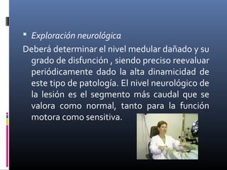  Exploración neurológica
Deberá determinar el nivel medular dañado y su
grado de disfunción , siendo preciso reevaluar
periódicamente dado la alta dinamicidad de
este tipo de patología. El nivel neurológico de
la lesión es el segmento más caudal que se
valora como normal, tanto para la función
motora como sensitiva.
 