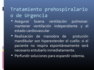 Tratamiento prehospiralario
o de Urgencia
 Asegurar buena ventilación pulmonar:
mantener ventilación independiente y el
estado cardiovascular
 Realización de maniobra de protución
mandibular son hiperextender el cuello: si el
paciente no respira espontáneamente será
necesario entubarlo inmediatamente.
 Perfundir soluciones para expandir volemia.
 