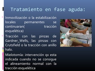Tratamiento en fase aguda:
† Inmovilización o la estabilización
locales permanentes se
continuaran( tracción
esquelética)
† Tracción con las pinzas de
Gardner_Wells, las pinzas con
Crutsfield o la tracción con anillo
halo.
† Mielotomía: intervención qx esta
indicada cuando no se consigue
el alineamiento normal con la
tracción esquelética
 