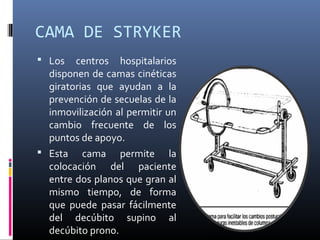 CAMA DE STRYKER
 Los centros hospitalarios
disponen de camas cinéticas
giratorias que ayudan a la
prevención de secuelas de la
inmovilización al permitir un
cambio frecuente de los
puntos de apoyo.
 Esta cama permite la
colocación del paciente
entre dos planos que gran al
mismo tiempo, de forma
que puede pasar fácilmente
del decúbito supino al
decúbito prono.
 