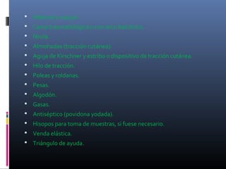  Material y equipo
 Cama traumatológica o con arco balcánico.
 férula.
 Almohadas (tracción cutánea).
 Aguja de Kirschner y estribo o dispositivo de tracción cutánea.
 Hilo de tracción.
 Poleas y roldanas.
 Pesas.
 Algodón.
 Gasas.
 Antiséptico (povidona yodada).
 Hisopos para toma de muestras, si fuese necesario.
 Venda elástica.
 Triángulo de ayuda.
 