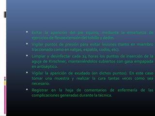  Evitar la aparición del pie equino, mediante la enseñanza de
ejercicios de flexoextensión del tobillo y dedos.
 Vigilar puntos de presión para evitar lesiones (tanto en miembro
traccionado como en nalgas, espalda, codos, etc).
 Limpiar y desinfectar cada 24 horas los puntos de inserción de la
aguja de Kirschner, manteniéndolos cubiertos con gasa empapada
en antiséptico.
 Vigilar la aparición de exudado (en dichos puntos). En este caso
tomar una muestra y realizar la cura tantas veces como sea
necesario.
 Registrar en la hoja de comentarios de enfermería de las
complicaciones generadas durante la técnica.
 
