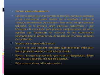  TECNICA/PROCEDIMIENTO:
 Explicar al paciente en que consiste la tracción, porque es necesaria
y qué movimientos puede realizar (se le enseñará a utilizar el
triángulo para elevarse de la cama en línea recta, siempre que esté
indicado). Se le instruirá sobre ejercicios respiratorios y que
favorezcan la circulación para prevenir complicaciones, así como
aquellos que fortalezcan los músculos de las extremidades
superiores para el posterior uso de muletas en los casos indicados
(ver protocolo).
 Inspeccionar el aparato de tracción.
 Mantener el peso indicado, éste debe caer libremente, debe estar
bien sujeto a las cuerdas y no debe tocar el suelo.
 Revisar las cuerdas procurando que no estén desgastadas, deben
estar tensas y pasar por el medio de las poleas.
 Debe evitarse alterar la línea de tracción.
 