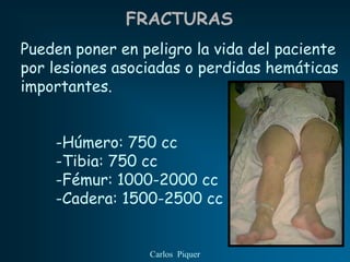 FRACTURAS
Pueden poner en peligro la vida del paciente
por lesiones asociadas o perdidas hemáticas
importantes.


    -Húmero: 750 cc
    -Tibia: 750 cc
    -Fémur: 1000-2000 cc
    -Cadera: 1500-2500 cc


                 Carlos Piquer
 