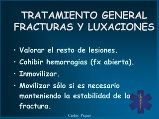 TRATAMIENTO GENERAL
FRACTURAS Y LUXACIONES

• Valorar el resto de lesiones.
• Cohibir hemorragias (fx abierta).
• Inmovilizar.
• Movilizar sólo si es necesario
  manteniendo la estabilidad de la
  fractura.
                 Carlos Piquer
 