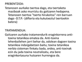 PREBENTZIOA:
Tetanosen aurkako txertoa dago, eta txertaketa
masiboak asko murriztu du gaitzaren hedapena.
Tetanosen txertoa "txerto hirukoitza"-ren barruan
dago -D.T.P.- (difteria eta kukutxeztul txertoekin
batera)
TRATAMENDUA:
Gaitzaren aurkako tratamendurik eraginkorrena anti-
toxina tetanikoa ematea da. Anti-toxina
lehenbailehen jarri behar da, odolean dagoen toxina
tetanikoa indargabetzen baitu; toxina tetanikoa
nerbio sisteman finkatu bada, ordea, anti-toxinak
ezin du jada toxina neutralizatu, eta bere
eraginkortasuna hutsaren hurrengoa da.
 