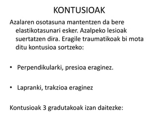 KONTUSIOAK
Azalaren osotasuna mantentzen da bere
elastikotasunari esker. Azalpeko lesioak
suertatzen dira. Eragile traumatikoak bi mota
ditu kontusioa sortzeko:
• Perpendikularki, presioa eraginez.
• Lapranki, trakzioa eraginez
Kontusioak 3 gradutakoak izan daitezke:
 
