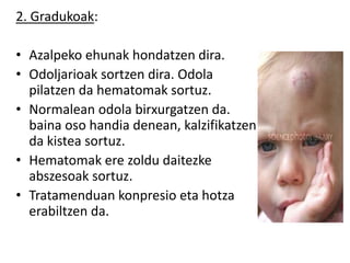 2. Gradukoak:
• Azalpeko ehunak hondatzen dira.
• Odoljarioak sortzen dira. Odola
pilatzen da hematomak sortuz.
• Normalean odola birxurgatzen da.
baina oso handia denean, kalzifikatzen
da kistea sortuz.
• Hematomak ere zoldu daitezke
abszesoak sortuz.
• Tratamenduan konpresio eta hotza
erabiltzen da.
 