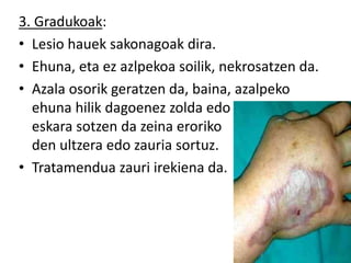3. Gradukoak:
• Lesio hauek sakonagoak dira.
• Ehuna, eta ez azlpekoa soilik, nekrosatzen da.
• Azala osorik geratzen da, baina, azalpeko
ehuna hilik dagoenez zolda edo
eskara sotzen da zeina eroriko
den ultzera edo zauria sortuz.
• Tratamendua zauri irekiena da.
 