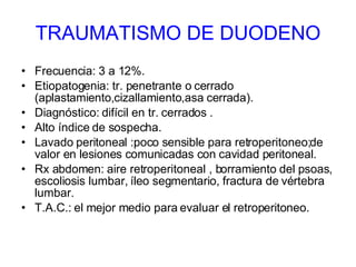 TRAUMATISMO DE DUODENO Frecuencia: 3 a 12%. Etiopatogenia: tr. penetrante o cerrado (aplastamiento,cizallamiento,asa cerrada). Diagnóstico: difícil en tr. cerrados . Alto índice de sospecha. Lavado peritoneal :poco sensible para retroperitoneo;de valor en lesiones comunicadas con cavidad peritoneal. Rx abdomen: aire retroperitoneal , borramiento del psoas, escoliosis lumbar, íleo segmentario, fractura de vértebra lumbar.  T.A.C.: el mejor medio para evaluar el retroperitoneo.  