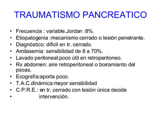 TRAUMATISMO PANCREATICO Frecuencia : variable.Jordan :8%. Etiopatogenia :mecanismo cerrado o lesión penetrante. Diagnóstico: dificil en tr. cerrado.  Amilasemia: sensibilidad de 8 a 70%. Lavado peritoneal:poco útil en retroperitoneo. Rx abdomen: aire retroperitoneal o borramianto del psoas. Ecografía:aporta poco. T.A.C.dinámica:mayor sensibilidad C.P.R.E.: en tr. cerrado con lesión única decide intervención. 