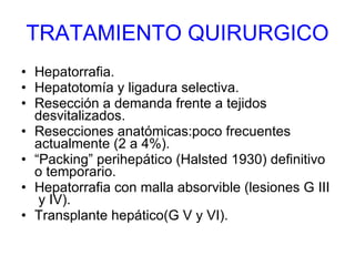 TRATAMIENTO QUIRURGICO Hepatorrafia. Hepatotomía y ligadura selectiva. Resección a demanda frente a tejidos desvitalizados. Resecciones anatómicas:poco frecuentes actualmente (2 a 4%). “ Packing” perihepático (Halsted 1930) definitivo o temporario. Hepatorrafia con malla absorvible (lesiones G III  y IV). Transplante hepático(G V y VI). 