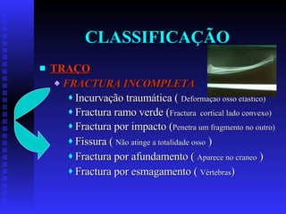CLASSIFICAÇÃO TRAÇO FRACTURA INCOMPLETA Incurvação traumática (  Deformação osso elástico) Fractura ramo verde ( Fractura  cortical lado convexo) Fractura por impacto ( Penetra um fragmento no outro) Fissura (  Não atinge a totalidade osso  ) Fractura por afundamento (  Aparece no craneo  ) Fractura por esmagamento (  Vértebras ) 