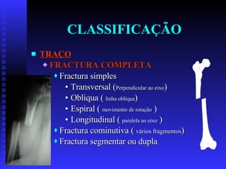 CLASSIFICAÇÃO TRAÇO FRACTURA COMPLETA Fractura simples Transversal ( Perpendicular ao eixo ) Obliqua (  linha obliqua ) Espiral (  movimento de rotação  ) Longitudinal (  paralela ao eixo  ) Fractura cominutiva (  vários fragmentos ) Fractura segmentar ou dupla 