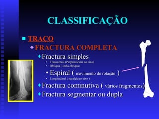 CLASSIFICAÇÃO TRAÇO FRACTURA COMPLETA Fractura simples Transversal (Perpendicular ao eixo) Obliqua ( linha obliqua) Espiral (  movimento de rotação  ) Longitudinal ( paralela ao eixo ) Fractura cominutiva (  vários fragmentos ) Fractura segmentar ou dupla 