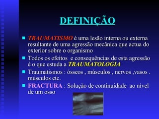 DEFINIÇÃO TRAUMATISMO  é uma lesão interna ou externa resultante de uma agressão mecânica que actua do exterior sobre o organismo Todos os efeitos  e consequências de esta agressão é o que estuda a  TRAUMATOLOGIA Traumatismos : ósseos , músculos , nervos ,vasos . músculos etc. FRACTURA   : Solução de continuidade  ao nível de um osso 