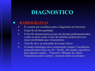 DIAGNOSTICO RADIOGRAFIAS É o exame por excelência para o diagnostico de fracrturas Exigir Rx de boa qualidade Evitar Rx desnecessários já que são doentes politraumatizados e tanto as dores como o risco de embolias podem provocar maior morbilidade que o traumatismo Todo Rx deve ser precedido de exame clinico  O estudo radiologico deve compreender sempre 2 incidências perpendiculares (face ou AP + Perfil) . Há estudos específicos para algumas regiões  : Transoral ; Obliquas da coluna, Transtoracica para o úmero ; axiais da rotula ou calcaneo 