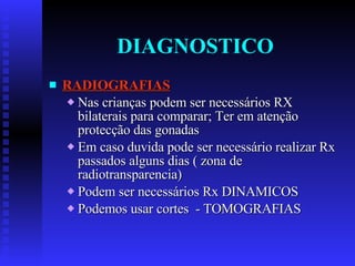 DIAGNOSTICO RADIOGRAFIAS Nas crianças podem ser necessários RX bilaterais para comparar; Ter em atenção protecção das gonadas Em caso duvida pode ser necessário realizar Rx passados alguns dias ( zona de radiotransparencia) Podem ser necessários Rx DINAMICOS Podemos usar cortes  - TOMOGRAFIAS 