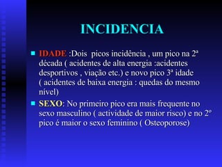 INCIDENCIA IDADE  :Dois  picos incidência , um pico na 2ª década ( acidentes de alta energia :acidentes desportivos , viação etc.) e novo pico 3ª idade ( acidentes de baixa energia : quedas do mesmo nível) SEXO : No primeiro pico era mais frequente no sexo masculino ( actividade de maior risco) e no 2º pico é maior o sexo feminino ( Osteoporose) 