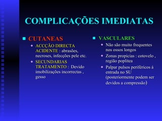 COMPLICAÇÕES IMEDIATAS CUTANEAS ACCÇÃO DIRECTA ACIDENTE  : abrasões, necroses, infecções pele etc. SECUNDARIAS TRATAMENTO  : Devido imobilizações incorrectas , gesso VASCULARES Não são muito frequentes nos ossos longos Zonas propicias : cotovelo , região poplitea Palpar pulsos periféricos á entrada no SU (posteriormente podem ser devidos a compressão ) 