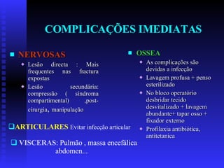 COMPLICAÇÕES IMEDIATAS NERVOSAS Lesão directa : Mais frequentes nas fractura expostas Lesão secundária: compressão ( síndroma compartimental) ,post-cirurgia ,  manipulação OSSEA As complicações são devidas a infecção Lavagem profusa + penso esterilizado No bloco operatório desbridar tecido desvitalizado + lavagem abundante+ tapar osso + fixador externo Profilaxia antibiótica, antitetanica ARTICULARES   Evitar infecção articular VISCERAS : Pulmão , massa encefálica abdomen... 