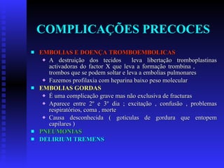 COMPLICAÇÕES PRECOCES EMBOLIAS E DOENÇA TROMBOEMBOLICAS A destruição dos tecidos  leva libertação tromboplastinas activadoras do factor X que leva a formação trombina ,  trombos que se podem soltar e leva a embolias pulmonares Fazemos profilaxia com heparina baixo peso molecular EMBOLIAS GORDAS É uma complicação grave mas não exclusiva de fracturas Aparece entre 2º e 3º dia ; excitação , confusão , problemas respiratórios, coma , morte Causa desconhecida ( goticulas de gordura que entopem capilares ) PNEUMONIAS DELIRIUM TREMENS 