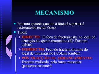 MECANISMO Fractura aparece quando a força é superior á resistente do tecido ósseo Tipos: DIRECTO  : O foco de fractura está  no local de actuação do agente traumático (Ej: Fractura cúbito) INDIRECTO ; Foco de fractura distante do local de traumatismo ( Coluna lombar) PÓS TRACÇÃO OU ARRANCAMENTO :  Fractura realizada  pela força~muscular (pequeno trocanter) 