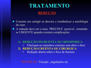TRATAMENTO Consiste em corrigir os desvios e restabelecer a morfologia do osso A redução deve ser o mais  PRECOCE  possível , tornando-se URGENTE quando existem complicações REDUÇÃO REDUÇÃO INCRUENTA OU ORTOPEDICA Efectuam-se manobras externas sem abrir o foco REDUÇÃO CRUENTA OU CIRURGICA Redução aberta sobre o foco de fractura TECNICAS  : Tracção , angulações etc. 